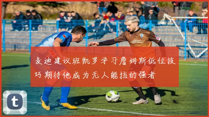 麦迪建议班凯罗学习詹姆斯低位技巧期待他成为无人能挡的强者