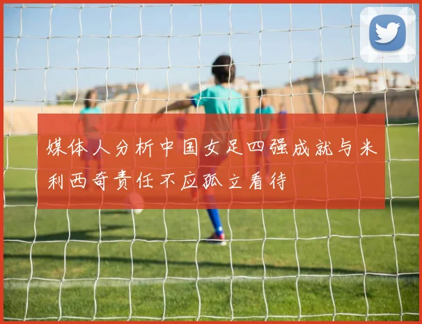 媒体人分析中国女足四强成就与米利西奇责任不应孤立看待