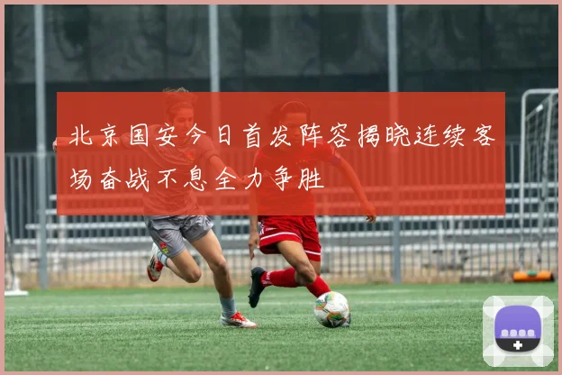 北京国安今日首发阵容揭晓连续客场奋战不息全力争胜
