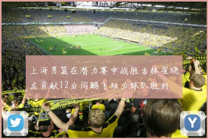 上海男篮在潜力赛中战胜吉林崔晓龙贡献12分闫鹏飞助力球队胜利