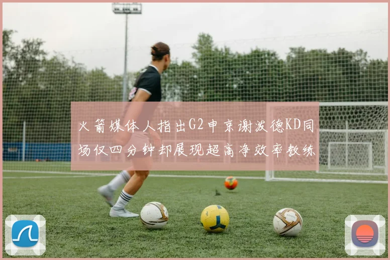 火箭媒体人指出G2申京谢泼德KD同场仅四分钟却展现超高净效率教练应负责任