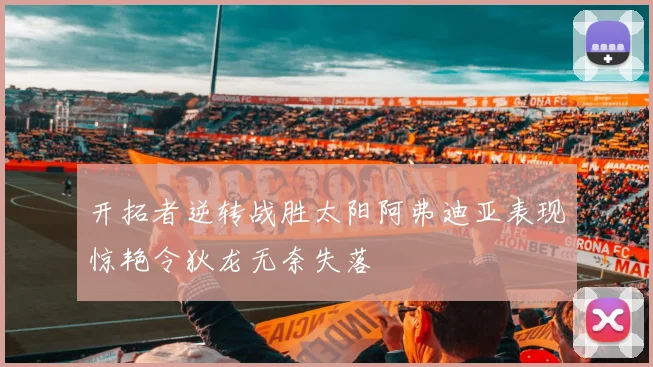 开拓者逆转战胜太阳阿弗迪亚表现惊艳令狄龙无奈失落