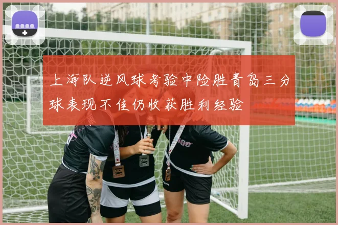 上海队逆风球考验中险胜青岛三分球表现不佳仍收获胜利经验