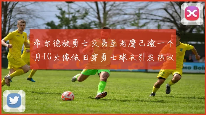 希尔德被勇士交易至老鹰已逾一个月IG头像依旧穿勇士球衣引发热议