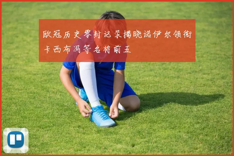 欧冠历史零封记录揭晓诺伊尔领衔卡西布冯等名将前五