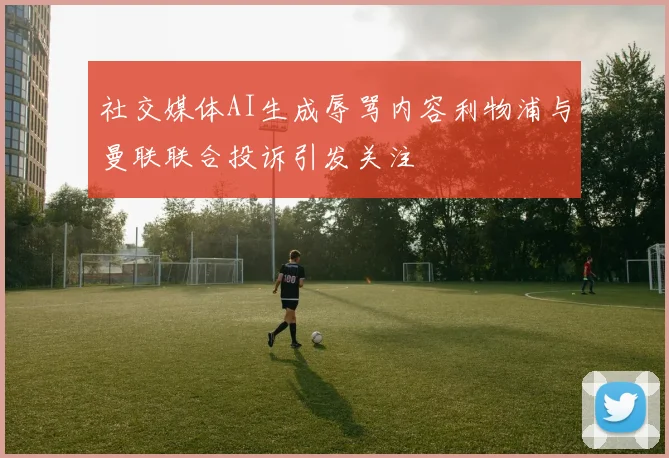 社交媒体AI生成辱骂内容利物浦与曼联联合投诉引发关注