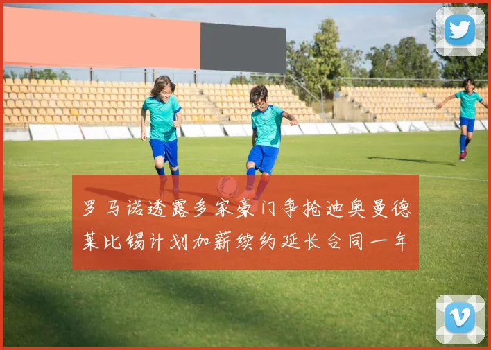 罗马诺透露多家豪门争抢迪奥曼德莱比锡计划加薪续约延长合同一年