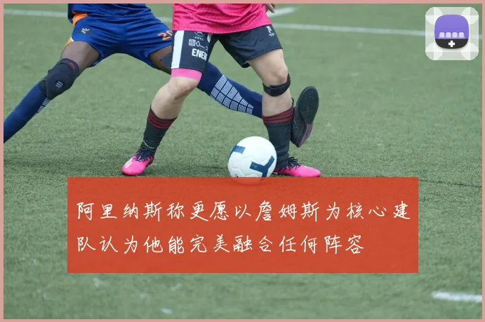 阿里纳斯称更愿以詹姆斯为核心建队认为他能完美融合任何阵容